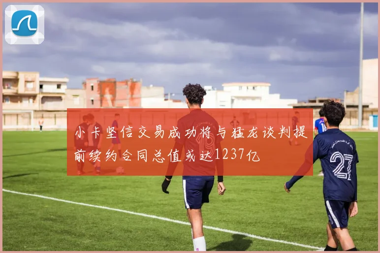 小卡坚信交易成功将与猛龙谈判提前续约合同总值或达1237亿