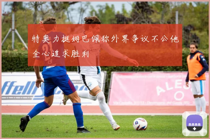 特奥力挺姆巴佩称外界争议不公他全心追求胜利