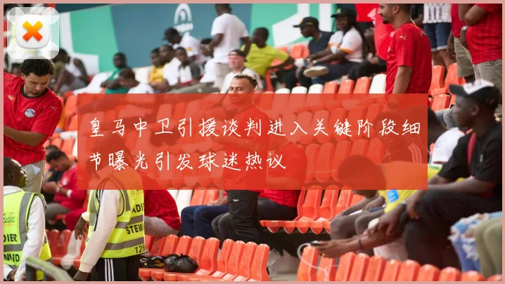 皇马中卫引援谈判进入关键阶段细节曝光引发球迷热议