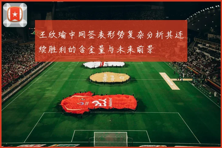 王欣瑜中网签表形势复杂分析其连续胜利的含金量与未来前景