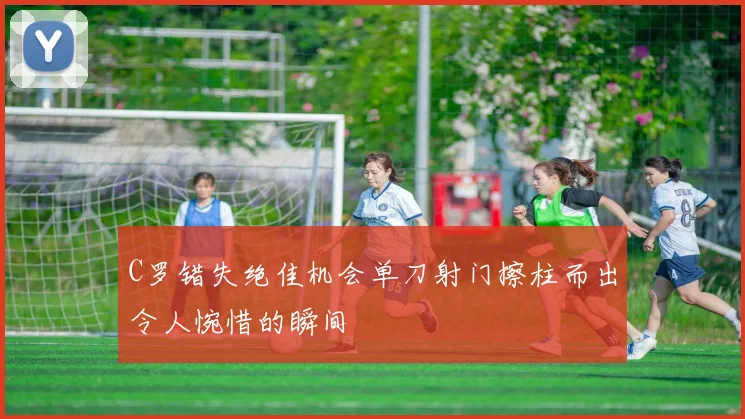 C罗错失绝佳机会单刀射门擦柱而出令人惋惜的瞬间